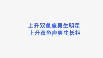 上升双鱼座男生明星 上升双鱼座男生长相